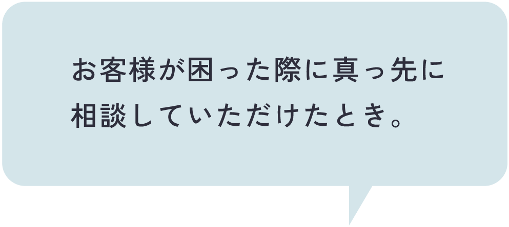 お客様が困った際に真っ先に相談していただけたとき。