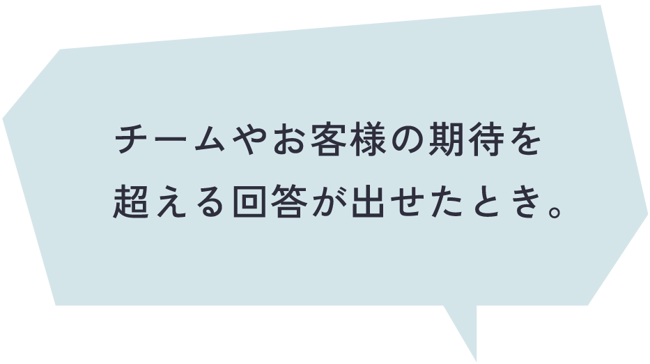 チームやお客様の期待を超える回答が出せたとき。